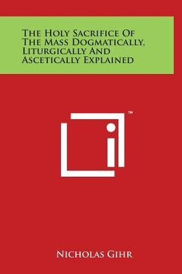 The Holy Sacrifice of the Mass Dogmatically, Liturgically and Ascetically Explained by Gihr, Nicholas
