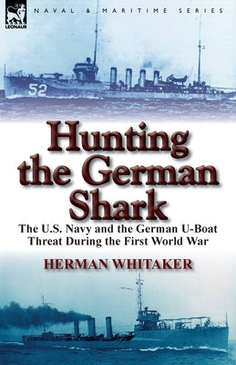 Hunting the German Shark: the U.S. Navy and the German U-Boat Threat During the First World War by Whitaker, Herman