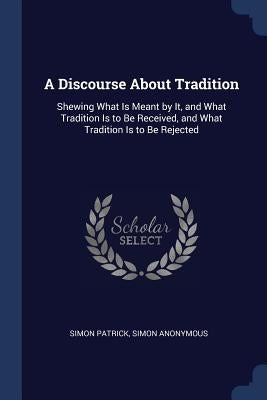 A Discourse About Tradition: Shewing What Is Meant by It, and What Tradition Is to Be Received, and What Tradition Is to Be Rejected by Anonymous