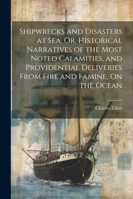 Shipwrecks and Disasters at Sea, Or, Historical Narratives of the Most Noted Calamities, and Providential Deliveries From Fire and Famine, On the Ocea by Ellms, Charles