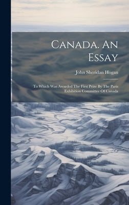 Canada. An Essay: To Which Was Awarded The First Prize By The Paris Exhibition Committee Of Canada by Hogan, John Sheridan