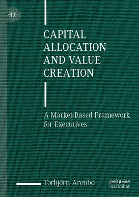 Capital Allocation and Value Creation: A Market-Based Framework for Executives by Arenbo, Torbjörn