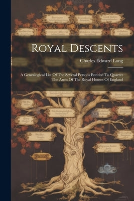 Royal Descents: A Genealogical List Of The Several Persons Entitled To Quarter The Arms Of The Royal Houses Of England by Long, Charles Edward