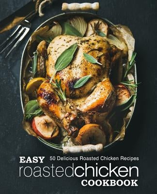 Easy Roasted Chicken Cookbook: 50 Delicious Roasted Chicken Recipes (2nd Edition) by Press, Booksumo