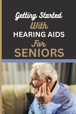 Getting Started with Hearing AIDS for Seniors: A guide for seniors to understanding, Navigating and living with hearing loss and Tinnitus and having a by Pipes, Leslie