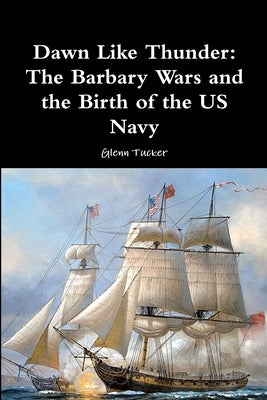 Dawn Like Thunder: The Barbary Wars and the Birth of the US Navy by Tucker, Glenn