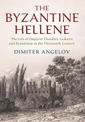 The Byzantine Hellene: The Life of Emperor Theodore Laskaris and Byzantium in the Thirteenth Century by Angelov, Dimiter