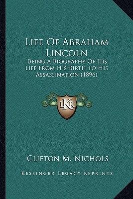 Life of Abraham Lincoln: Being a Biography of His Life from His Birth to His Assassinbeing a Biography of His Life from His Birth to His Assass by Nichols, Clifton M.