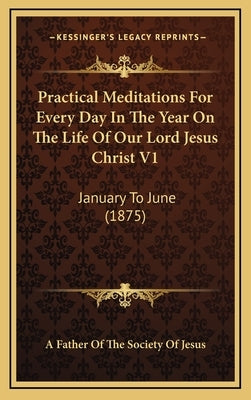 Practical Meditations for Every Day in the Year on the Life of Our Lord Jesus Christ V1: January to June (1875) by A. Father of the Society of Jesus