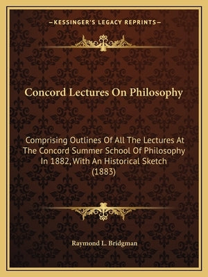 Concord Lectures on Philosophy: Comprising Outlines of All the Lectures at the Concord Summer School of Philosophy in 1882, with an Historical Sketch by Bridgman, Raymond Landon