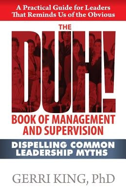 The DUH! Book of Management and Supervision: Dispelling Common Leadership Myths by King Ph. D., Gerri