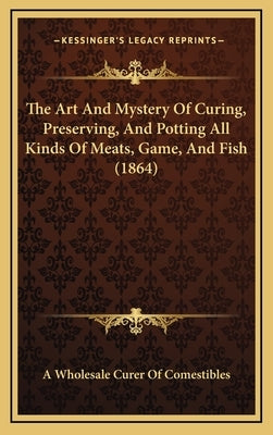 The Art and Mystery of Curing, Preserving, and Potting All Kinds of Meats, Game, and Fish (1864) by A. Wholesale Curer of Comestibles