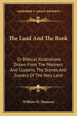 The Land and the Book: Or Biblical Illustrations Drawn from the Manners and Customs, the Scenes and Scenery of the Holy Land by Thomson, William M.