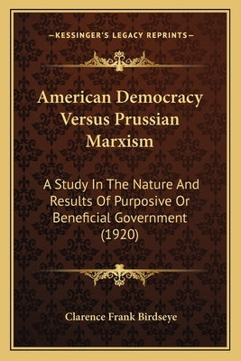 American Democracy Versus Prussian Marxism: A Study In The Nature And Results Of Purposive Or Beneficial Government (1920) by Birdseye, Clarence Frank