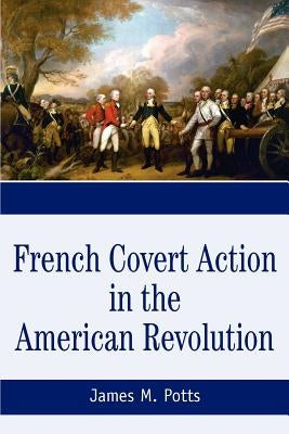 French Covert Action in the American Revolution: Memoirs and Occasional Papers Series by Potts, James M.