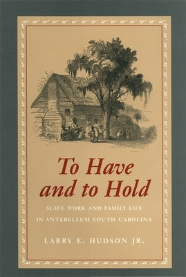 To Have and to Hold: Slave Work and Family Life in Antebellum South Carolina by Hudson, Larry E., Jr.