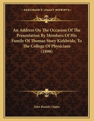 An Address On The Occasion Of The Presentation By Members Of His Family Of Thomas Story Kirkbride, To The College Of Physicians (1898) by Chapin, John Bassett