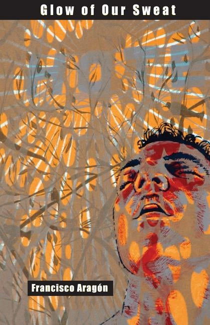 Glow of Our Sweat: Poems by Aragon, Francisco