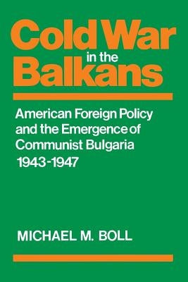 Cold War in the Balkans: American Foreign Policy and the Emergence of Communist Bulgaria 1943-1947 by Boll, Michael M.