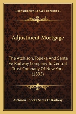 Adjustment Mortgage: The Atchison, Topeka And Santa Fe Railway Company To Central Trust Company Of New York (1895) by Atchison Topeka Santa Fe Railway