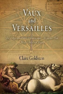 Vaux and Versailles: The Appropriations, Erasures, and Accidents That Made Modern France by Goldstein, Claire