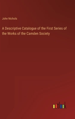 A Descriptive Catalogue of the First Series of the Works of the Camden Society by Nichols, John