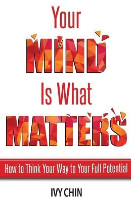 Your Mind Is What Matters: How to Think Your Way to Your Full Potential by Chin, Ivy