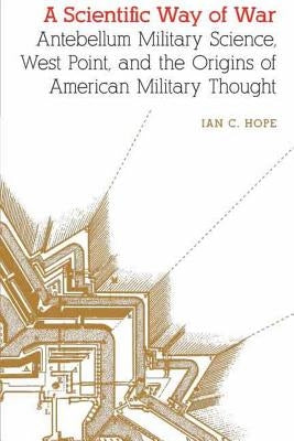 Scientific Way of War: Antebellum Military Science, West Point, and the Origins of American Military Thought by Hope, Ian Clarence