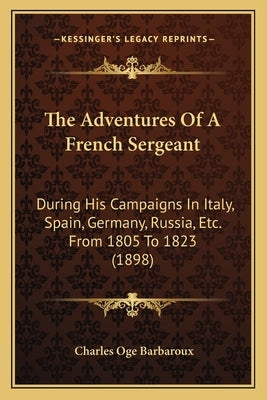 The Adventures Of A French Sergeant: During His Campaigns In Italy, Spain, Germany, Russia, Etc. From 1805 To 1823 (1898) by Barbaroux, Charles O.