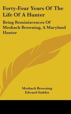 Forty-Four Years Of The Life Of A Hunter: Being Reminiscences Of Meshach Browning, A Maryland Hunter by Browning, Meshach