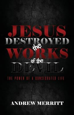 Jesus Destroyed the Works of the Devil: The Power of a Consecrated Life by Merritt, Andrew