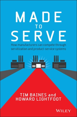 Made to Serve: How Manufacturers Can Compete Through Servitization and Product Service Systems by Baines, Timothy