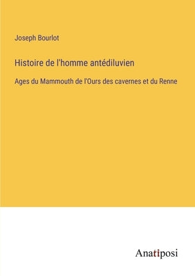 Histoire de l'homme antédiluvien: Ages du Mammouth de l'Ours des cavernes et du Renne by Bourlot, Joseph