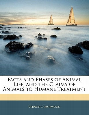Facts and Phases of Animal Life, and the Claims of Animals to Humane Treatment by Morwood, Vernon S.