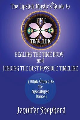 The Lipstick Mystic's Guide to Time Traveling, Healing the Time Body and Finding the Best Possible Timeline (While Others Do the Apocalypso Dance) by Shepherd, Jennifer