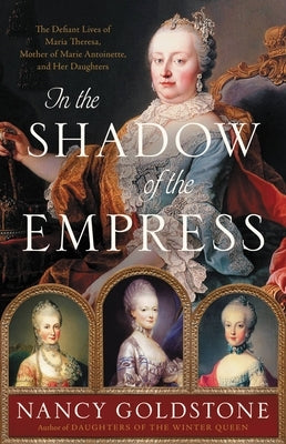 In the Shadow of the Empress: The Defiant Lives of Maria Theresa, Mother of Marie Antoinette, and Her Daughters by Goldstone, Nancy