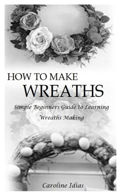How to Make Wreaths: Simple Beginners Guide to Learning Wreaths Making by Idias, Caroline