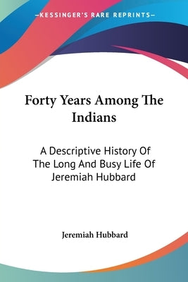 Forty Years Among The Indians: A Descriptive History Of The Long And Busy Life Of Jeremiah Hubbard by Hubbard, Jeremiah