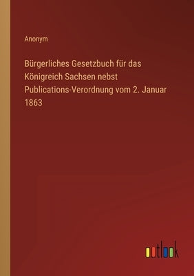 Bürgerliches Gesetzbuch für das Königreich Sachsen nebst Publications-Verordnung vom 2. Januar 1863 by Anonym
