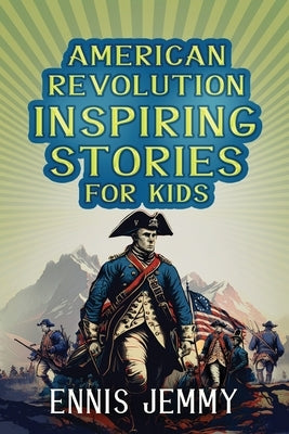 American Revolution Inspiring Stories for Kids: A Collection of Memorable True Tales About Courage, Goodness, Rescue, and Civic Duty To Inspire Young by Jemmy, Ennis