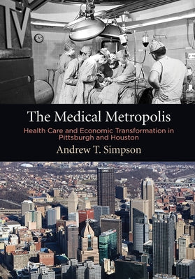 The Medical Metropolis: Health Care and Economic Transformation in Pittsburgh and Houston by Simpson, Andrew T.