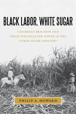Black Labor, White Sugar: Caribbean Braceros and Their Struggle for Power in the Cuban Sugar Industry by Howard, Philip a.
