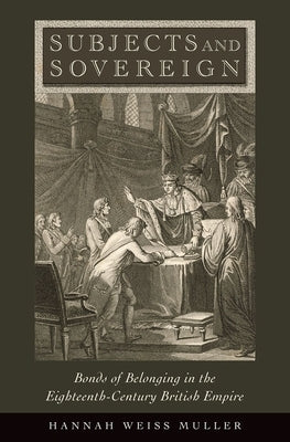 Subjects and Sovereign: Bonds of Belonging in the Eighteenth-Century British Empire by Muller, Hannah Weiss