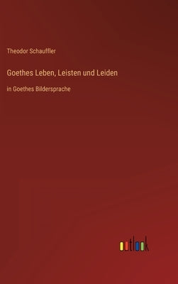 Goethes Leben, Leisten und Leiden: in Goethes Bildersprache by Schauffler, Theodor