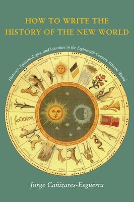 How to Write the History of the New World: Histories, Epistemologies, and Identities in the Eighteenth-Century Atlantic World by Cañizares-Esguerra, Jorge