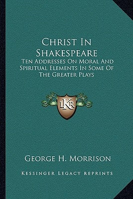 Christ in Shakespeare: Ten Addresses on Moral and Spiritual Elements in Some of the Greater Plays by Morrison, George H.