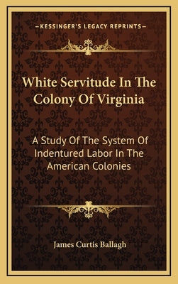 White Servitude in the Colony of Virginia: A Study of the System of Indentured Labor in the American Colonies by Ballagh, James Curtis
