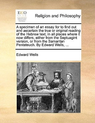 A Specimen of an Essay for to Find Out and Ascertain the True or Original Reading of the Hebrew Text, in All Places Where It Now Differs, Either from by Wells, Edward