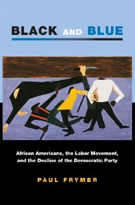 Black and Blue: African Americans, the Labor Movement, and the Decline of the Democratic Party by Frymer, Paul