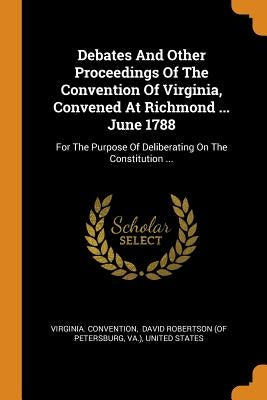Debates And Other Proceedings Of The Convention Of Virginia, Convened At Richmond ... June 1788: For The Purpose Of Deliberating On The Constitution . by Convention, Virginia